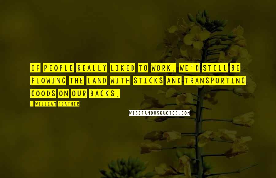 William Feather Quotes: If people really liked to work, we'd still be plowing the land with sticks and transporting goods on our backs.