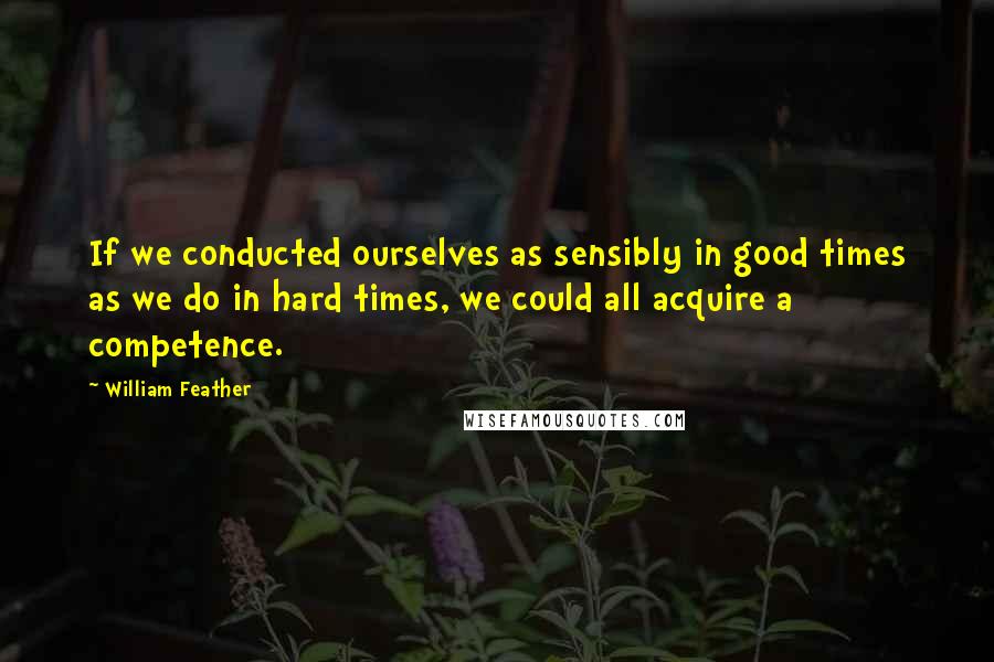 William Feather Quotes: If we conducted ourselves as sensibly in good times as we do in hard times, we could all acquire a competence.