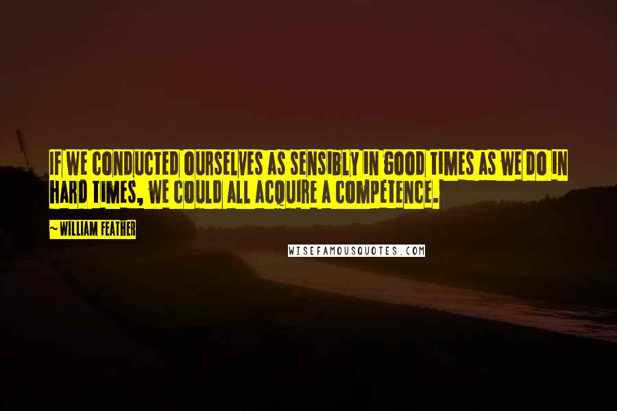 William Feather Quotes: If we conducted ourselves as sensibly in good times as we do in hard times, we could all acquire a competence.