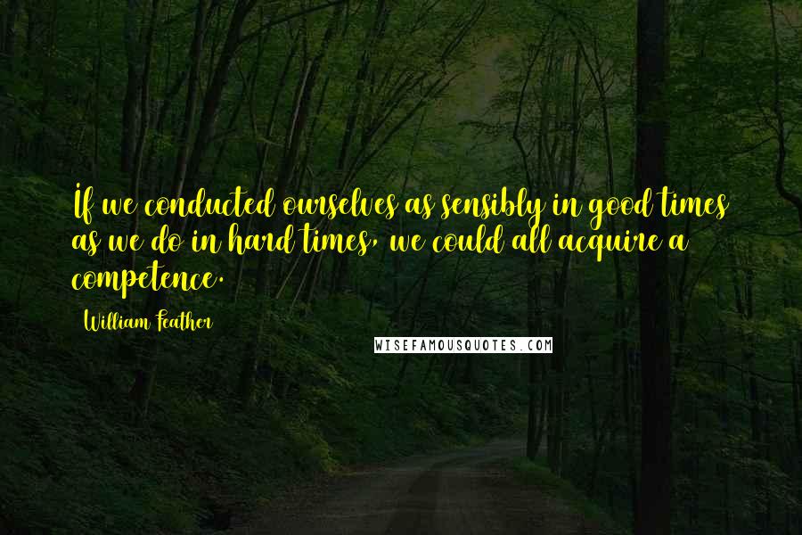 William Feather Quotes: If we conducted ourselves as sensibly in good times as we do in hard times, we could all acquire a competence.