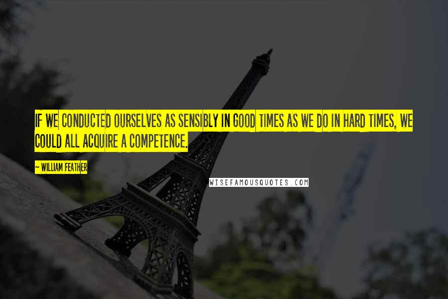 William Feather Quotes: If we conducted ourselves as sensibly in good times as we do in hard times, we could all acquire a competence.