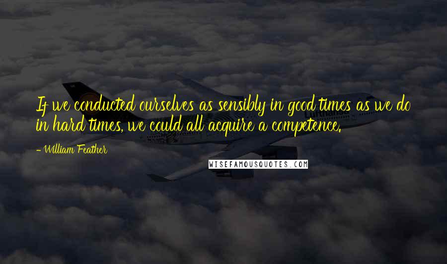 William Feather Quotes: If we conducted ourselves as sensibly in good times as we do in hard times, we could all acquire a competence.