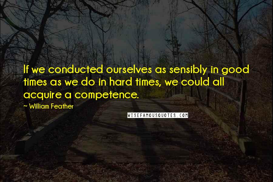 William Feather Quotes: If we conducted ourselves as sensibly in good times as we do in hard times, we could all acquire a competence.