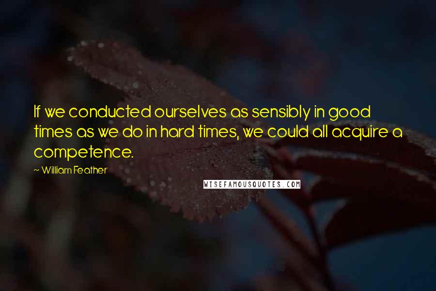 William Feather Quotes: If we conducted ourselves as sensibly in good times as we do in hard times, we could all acquire a competence.