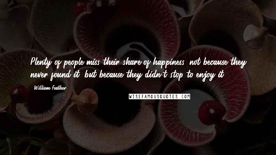 William Feather Quotes: Plenty of people miss their share of happiness, not because they never found it, but because they didn't stop to enjoy it.