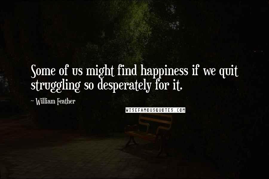 William Feather Quotes: Some of us might find happiness if we quit struggling so desperately for it.