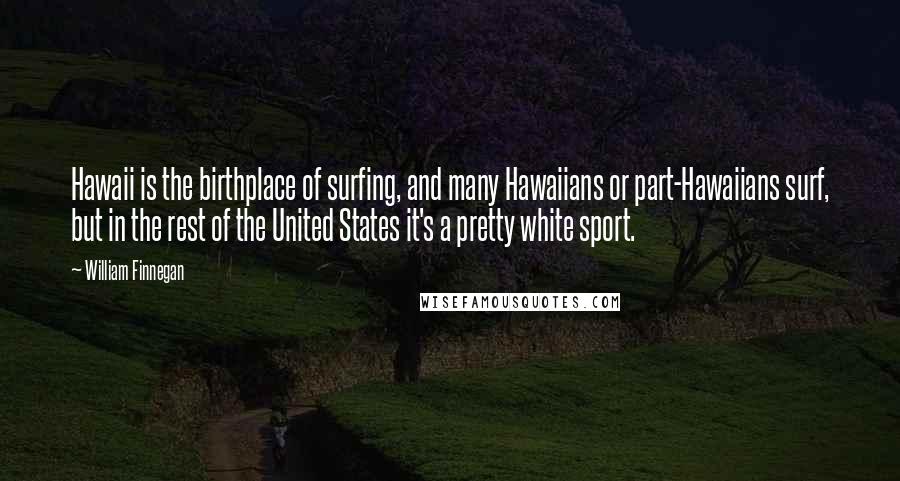 William Finnegan Quotes: Hawaii is the birthplace of surfing, and many Hawaiians or part-Hawaiians surf, but in the rest of the United States it's a pretty white sport.