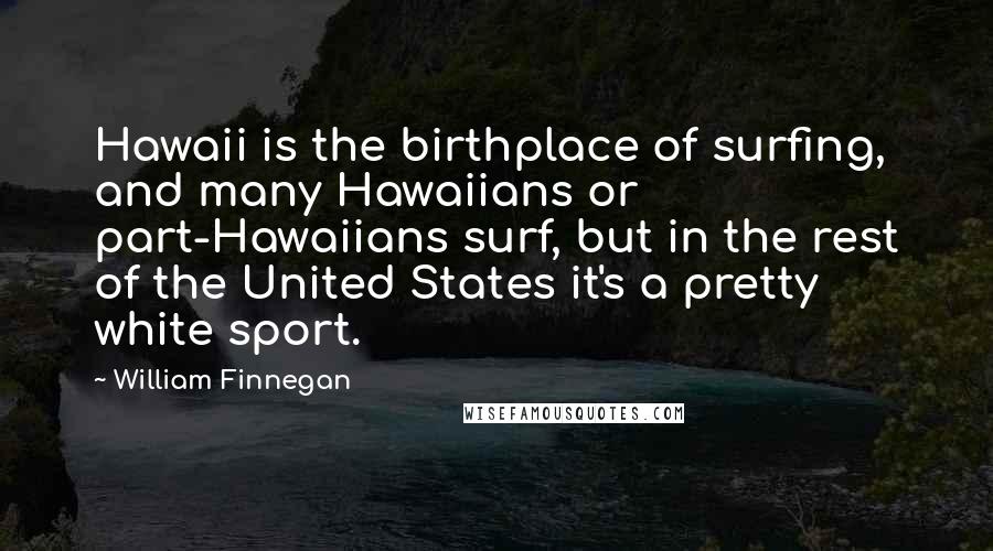William Finnegan Quotes: Hawaii is the birthplace of surfing, and many Hawaiians or part-Hawaiians surf, but in the rest of the United States it's a pretty white sport.