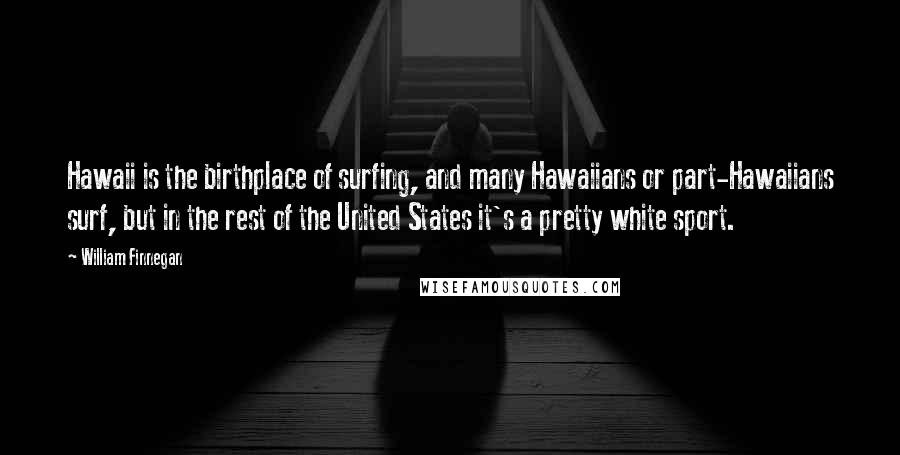 William Finnegan Quotes: Hawaii is the birthplace of surfing, and many Hawaiians or part-Hawaiians surf, but in the rest of the United States it's a pretty white sport.