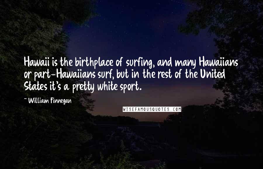 William Finnegan Quotes: Hawaii is the birthplace of surfing, and many Hawaiians or part-Hawaiians surf, but in the rest of the United States it's a pretty white sport.