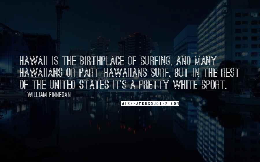 William Finnegan Quotes: Hawaii is the birthplace of surfing, and many Hawaiians or part-Hawaiians surf, but in the rest of the United States it's a pretty white sport.