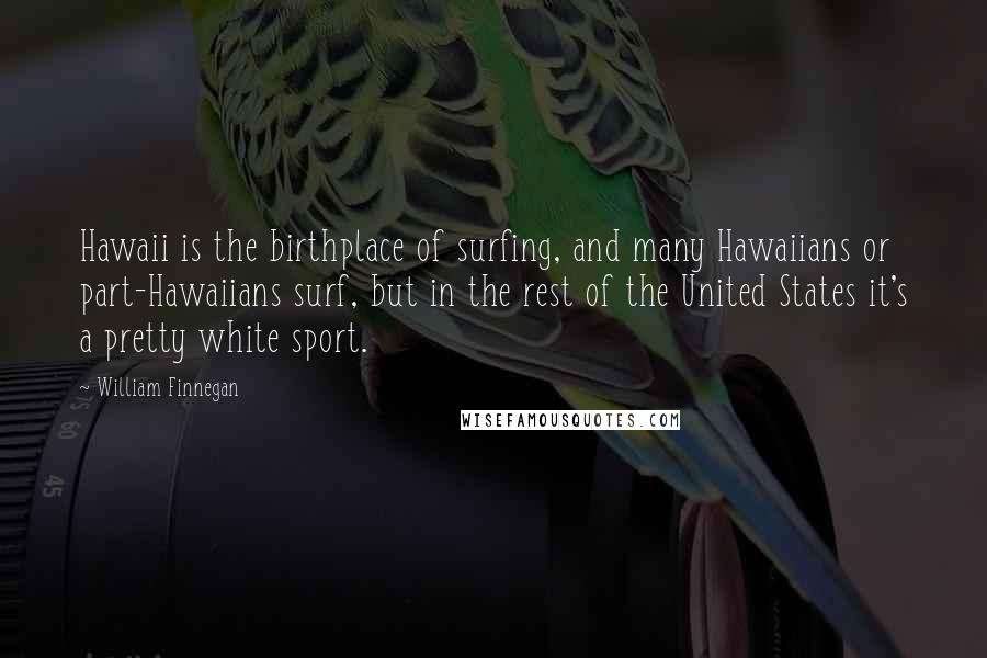 William Finnegan Quotes: Hawaii is the birthplace of surfing, and many Hawaiians or part-Hawaiians surf, but in the rest of the United States it's a pretty white sport.