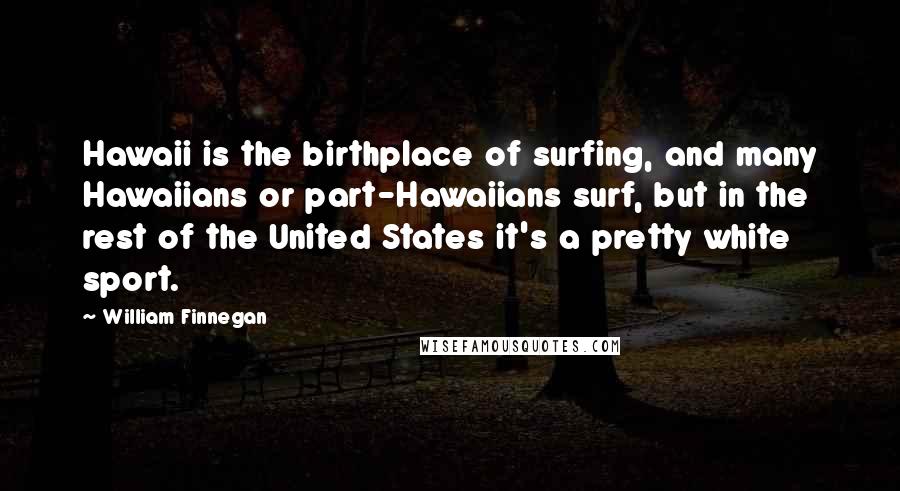 William Finnegan Quotes: Hawaii is the birthplace of surfing, and many Hawaiians or part-Hawaiians surf, but in the rest of the United States it's a pretty white sport.