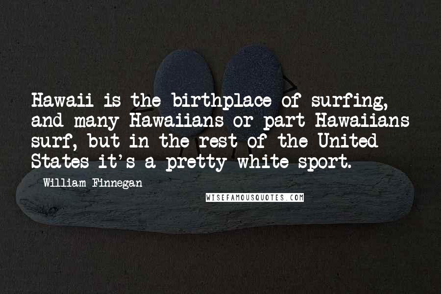 William Finnegan Quotes: Hawaii is the birthplace of surfing, and many Hawaiians or part-Hawaiians surf, but in the rest of the United States it's a pretty white sport.