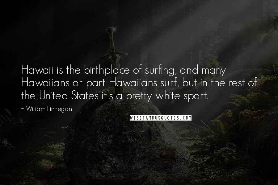 William Finnegan Quotes: Hawaii is the birthplace of surfing, and many Hawaiians or part-Hawaiians surf, but in the rest of the United States it's a pretty white sport.