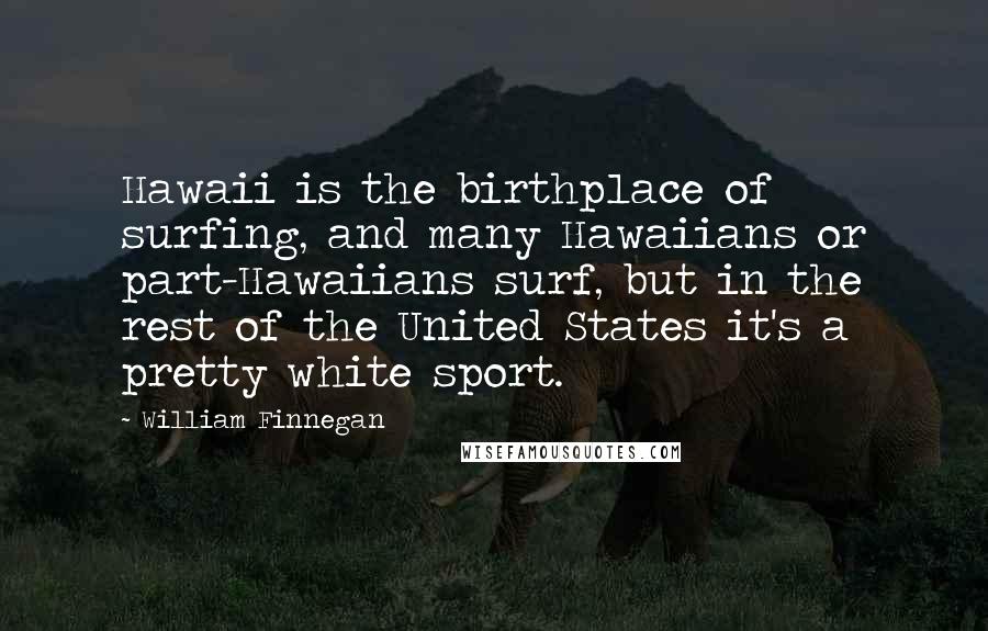 William Finnegan Quotes: Hawaii is the birthplace of surfing, and many Hawaiians or part-Hawaiians surf, but in the rest of the United States it's a pretty white sport.