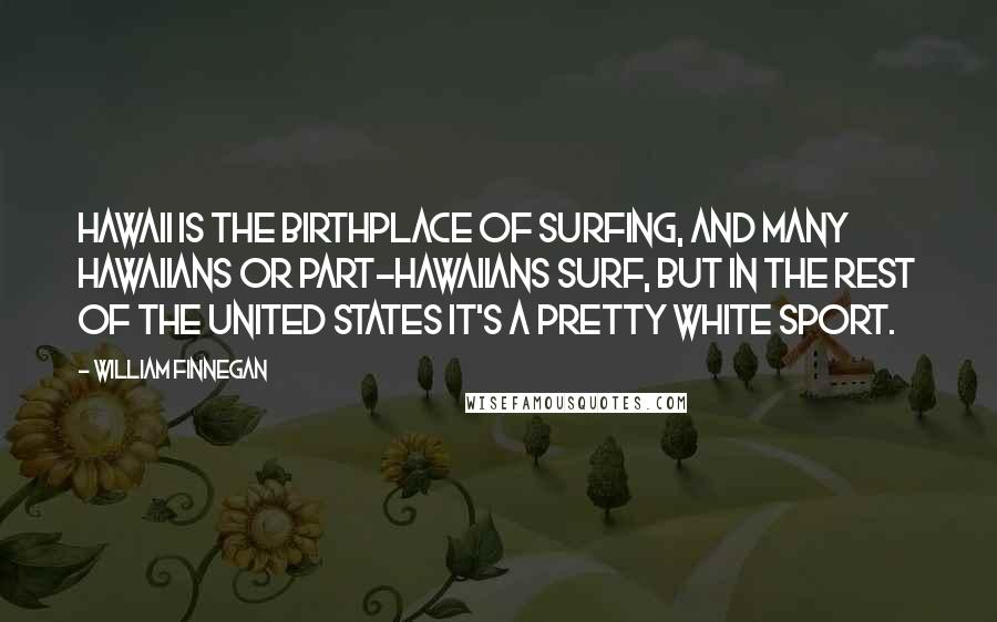William Finnegan Quotes: Hawaii is the birthplace of surfing, and many Hawaiians or part-Hawaiians surf, but in the rest of the United States it's a pretty white sport.