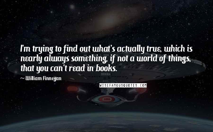 William Finnegan Quotes: I'm trying to find out what's actually true, which is nearly always something, if not a world of things, that you can't read in books.