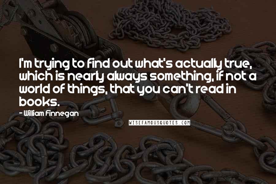 William Finnegan Quotes: I'm trying to find out what's actually true, which is nearly always something, if not a world of things, that you can't read in books.