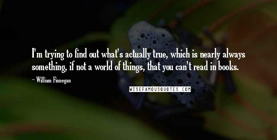 William Finnegan Quotes: I'm trying to find out what's actually true, which is nearly always something, if not a world of things, that you can't read in books.