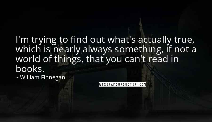 William Finnegan Quotes: I'm trying to find out what's actually true, which is nearly always something, if not a world of things, that you can't read in books.