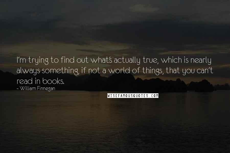 William Finnegan Quotes: I'm trying to find out what's actually true, which is nearly always something, if not a world of things, that you can't read in books.