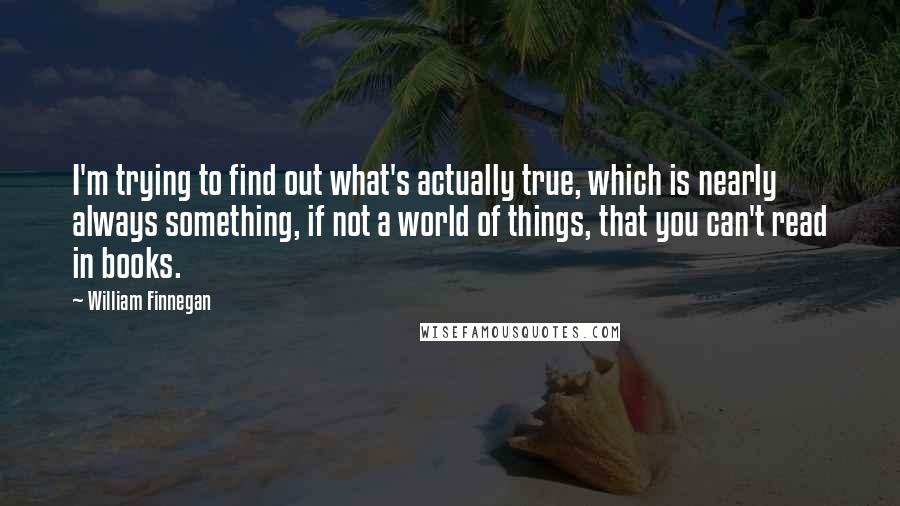 William Finnegan Quotes: I'm trying to find out what's actually true, which is nearly always something, if not a world of things, that you can't read in books.