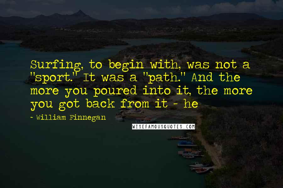 William Finnegan Quotes: Surfing, to begin with, was not a "sport." It was a "path." And the more you poured into it, the more you got back from it - he