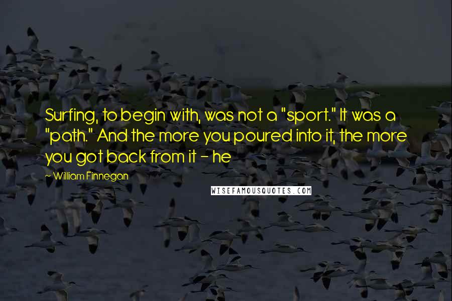 William Finnegan Quotes: Surfing, to begin with, was not a "sport." It was a "path." And the more you poured into it, the more you got back from it - he