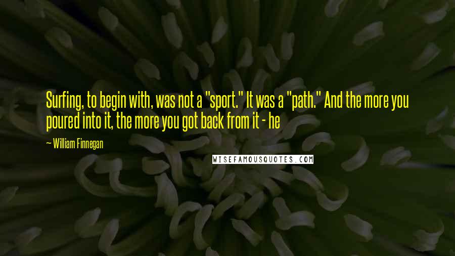 William Finnegan Quotes: Surfing, to begin with, was not a "sport." It was a "path." And the more you poured into it, the more you got back from it - he