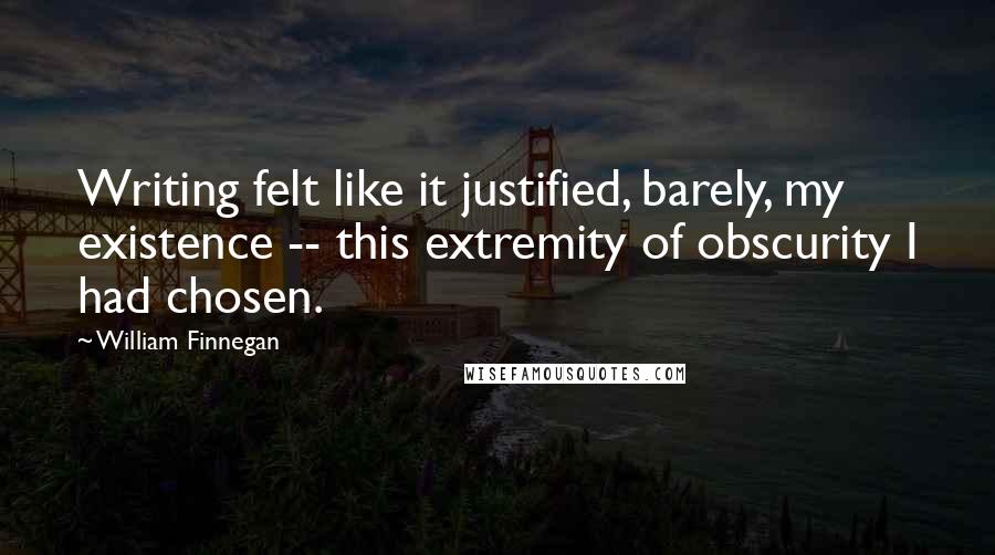William Finnegan Quotes: Writing felt like it justified, barely, my existence -- this extremity of obscurity I had chosen.