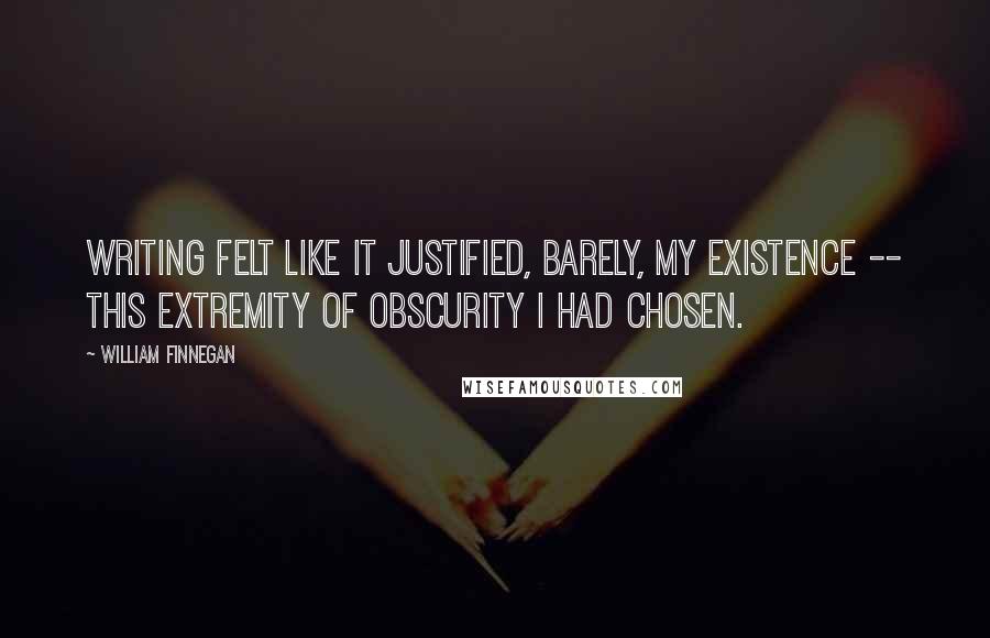 William Finnegan Quotes: Writing felt like it justified, barely, my existence -- this extremity of obscurity I had chosen.