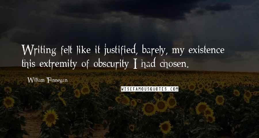 William Finnegan Quotes: Writing felt like it justified, barely, my existence -- this extremity of obscurity I had chosen.