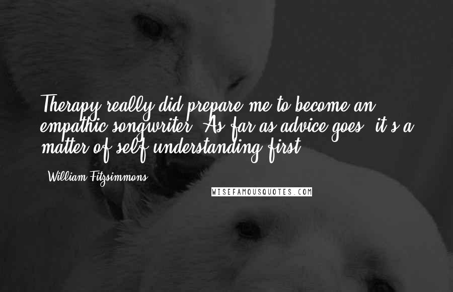 William Fitzsimmons Quotes: Therapy really did prepare me to become an empathic songwriter. As far as advice goes, it's a matter of self understanding first.