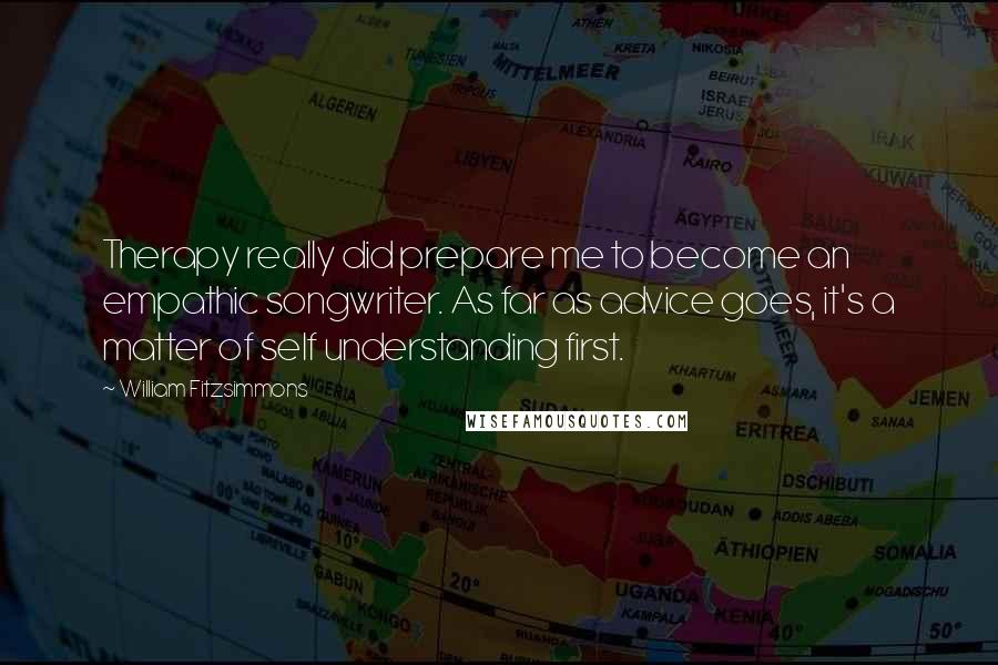 William Fitzsimmons Quotes: Therapy really did prepare me to become an empathic songwriter. As far as advice goes, it's a matter of self understanding first.