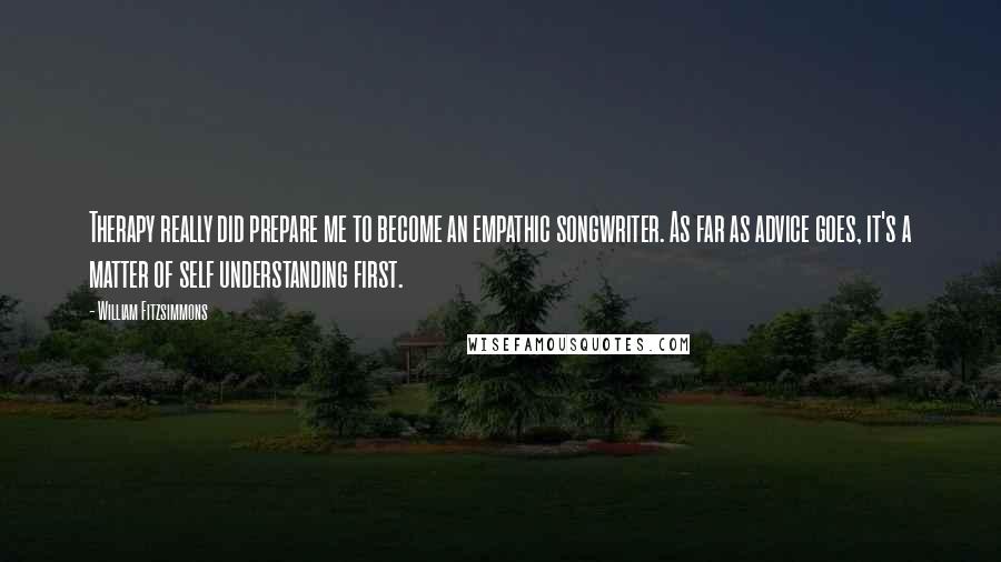 William Fitzsimmons Quotes: Therapy really did prepare me to become an empathic songwriter. As far as advice goes, it's a matter of self understanding first.