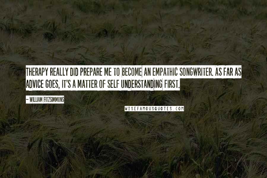 William Fitzsimmons Quotes: Therapy really did prepare me to become an empathic songwriter. As far as advice goes, it's a matter of self understanding first.