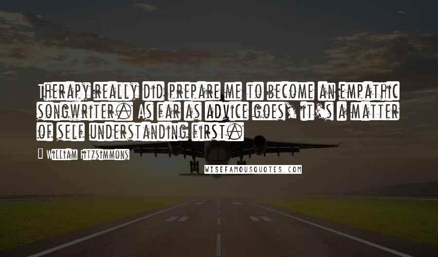 William Fitzsimmons Quotes: Therapy really did prepare me to become an empathic songwriter. As far as advice goes, it's a matter of self understanding first.