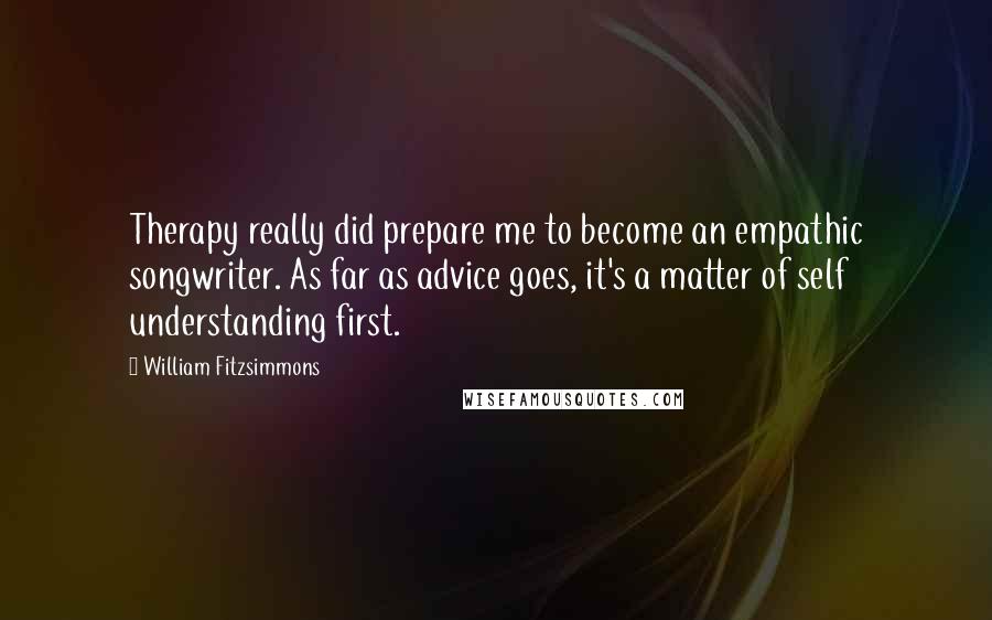 William Fitzsimmons Quotes: Therapy really did prepare me to become an empathic songwriter. As far as advice goes, it's a matter of self understanding first.