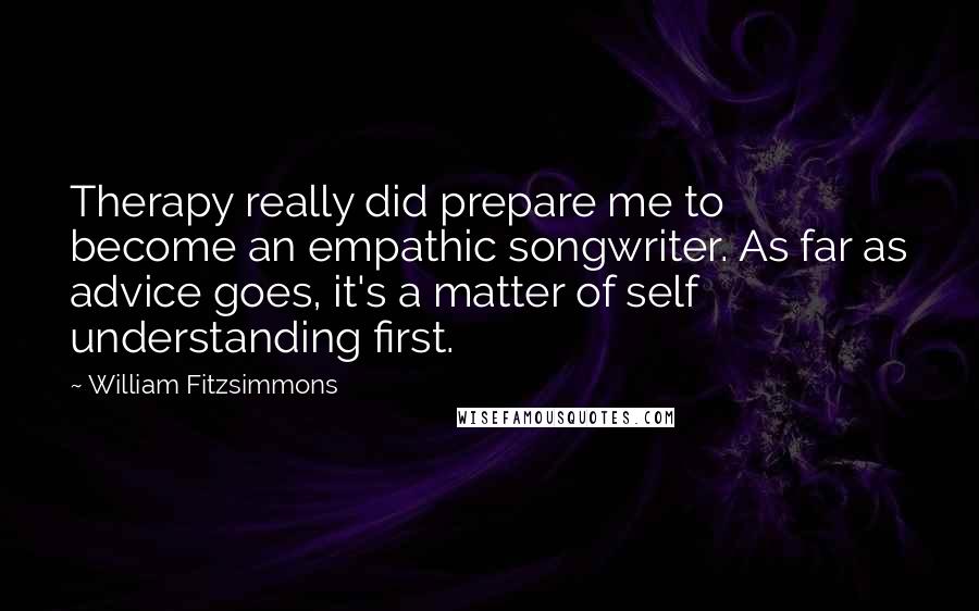 William Fitzsimmons Quotes: Therapy really did prepare me to become an empathic songwriter. As far as advice goes, it's a matter of self understanding first.