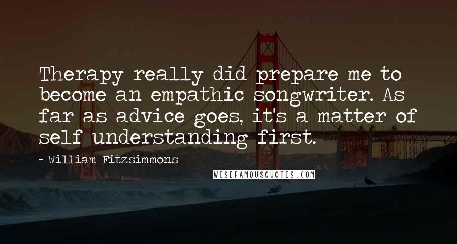 William Fitzsimmons Quotes: Therapy really did prepare me to become an empathic songwriter. As far as advice goes, it's a matter of self understanding first.