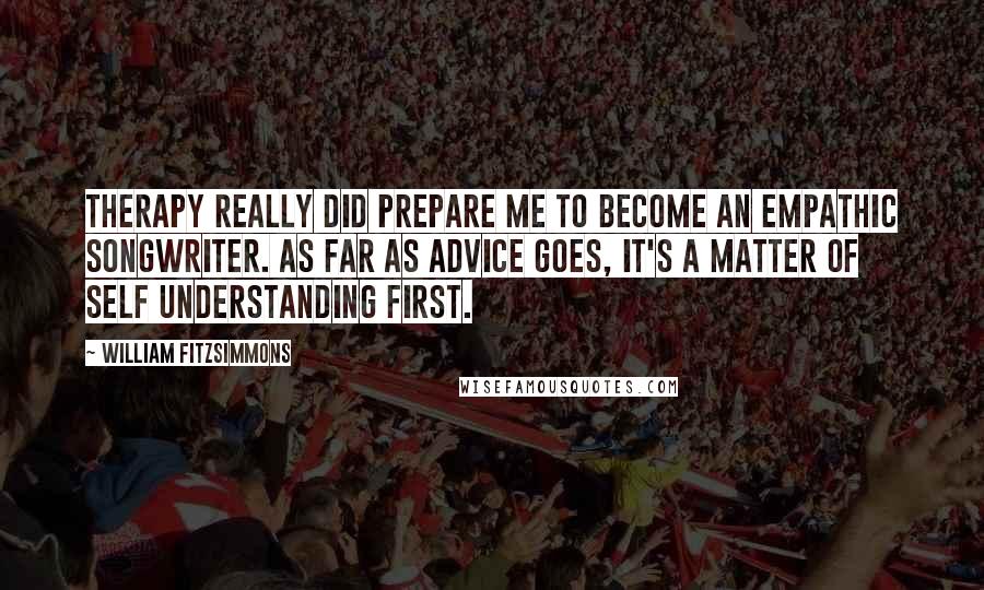 William Fitzsimmons Quotes: Therapy really did prepare me to become an empathic songwriter. As far as advice goes, it's a matter of self understanding first.
