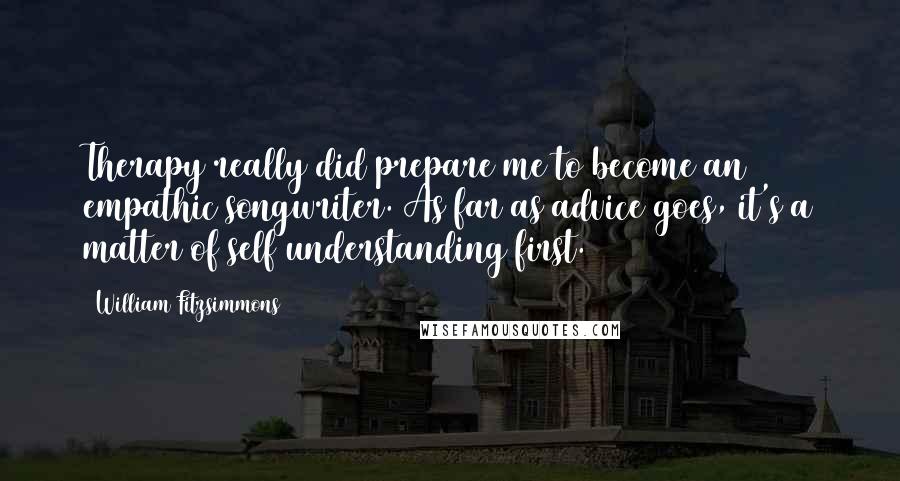 William Fitzsimmons Quotes: Therapy really did prepare me to become an empathic songwriter. As far as advice goes, it's a matter of self understanding first.