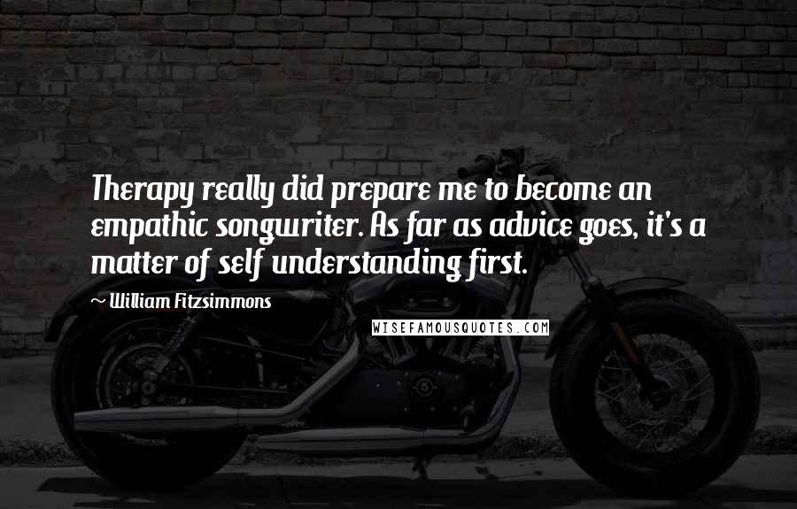 William Fitzsimmons Quotes: Therapy really did prepare me to become an empathic songwriter. As far as advice goes, it's a matter of self understanding first.