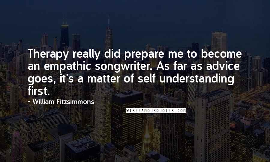 William Fitzsimmons Quotes: Therapy really did prepare me to become an empathic songwriter. As far as advice goes, it's a matter of self understanding first.