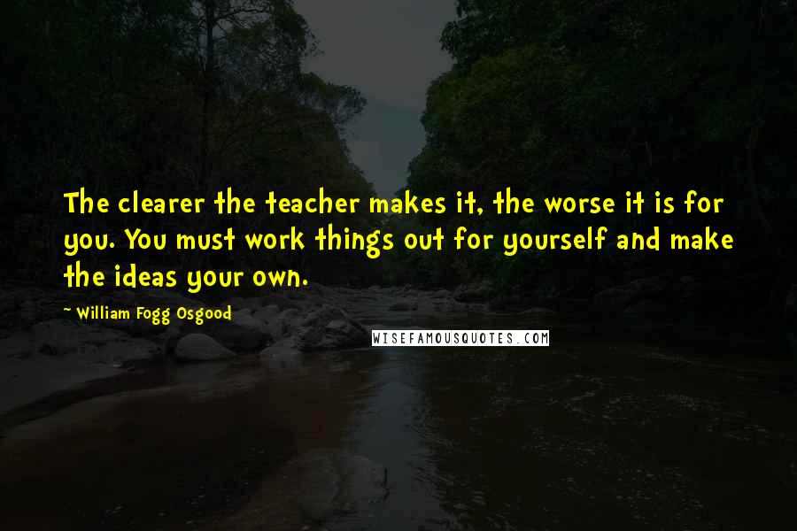William Fogg Osgood Quotes: The clearer the teacher makes it, the worse it is for you. You must work things out for yourself and make the ideas your own.