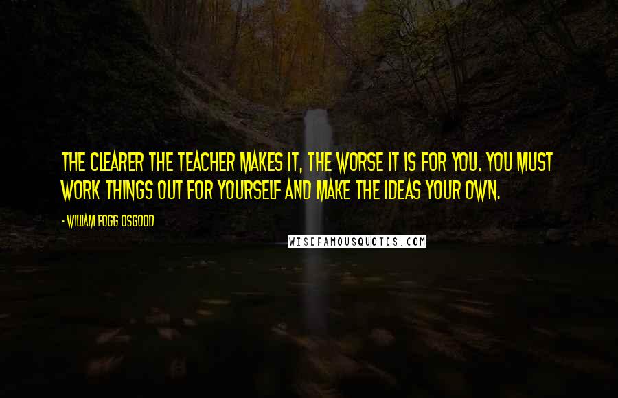 William Fogg Osgood Quotes: The clearer the teacher makes it, the worse it is for you. You must work things out for yourself and make the ideas your own.