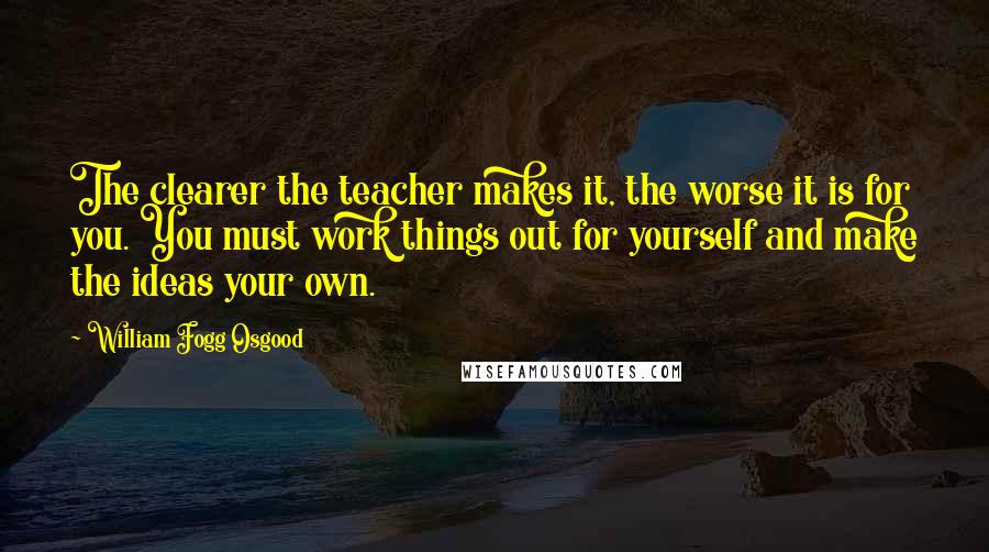 William Fogg Osgood Quotes: The clearer the teacher makes it, the worse it is for you. You must work things out for yourself and make the ideas your own.