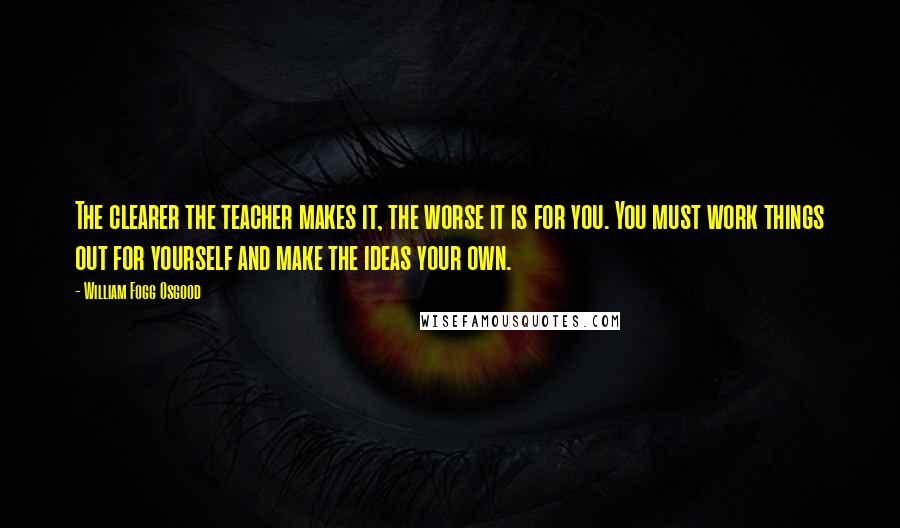 William Fogg Osgood Quotes: The clearer the teacher makes it, the worse it is for you. You must work things out for yourself and make the ideas your own.