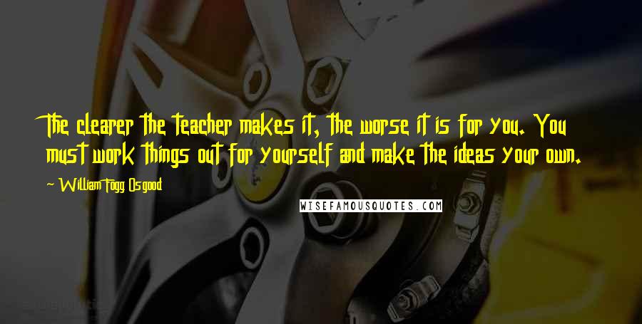 William Fogg Osgood Quotes: The clearer the teacher makes it, the worse it is for you. You must work things out for yourself and make the ideas your own.